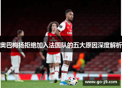 奥巴梅扬拒绝加入法国队的五大原因深度解析 奥巴梅扬拒绝加入法国队的五大原因深度解析