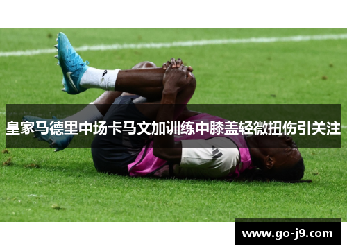 皇家马德里中场卡马文加训练中膝盖轻微扭伤引关注 皇家马德里中场卡马文加训练中膝盖轻微扭伤引关注