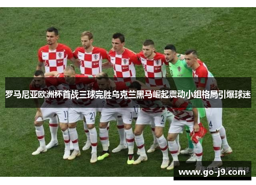 罗马尼亚欧洲杯首战三球完胜乌克兰黑马崛起震动小组格局引爆球迷